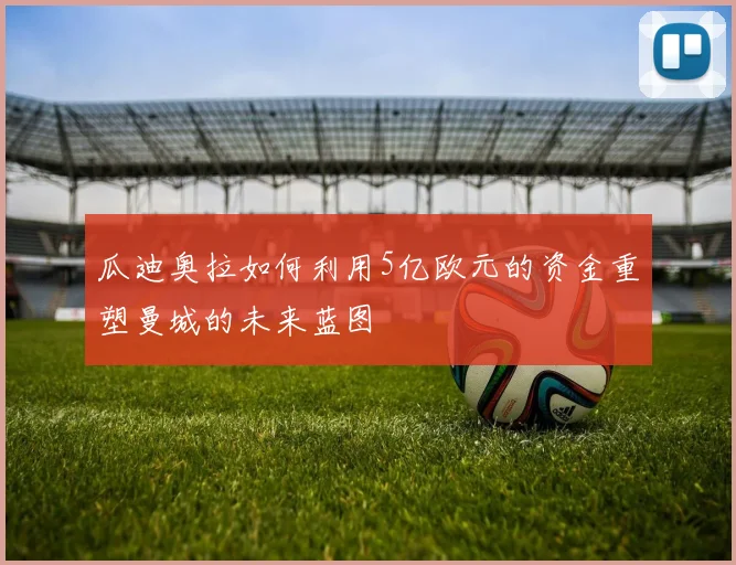 瓜迪奥拉如何利用5亿欧元的资金重塑曼城的未来蓝图