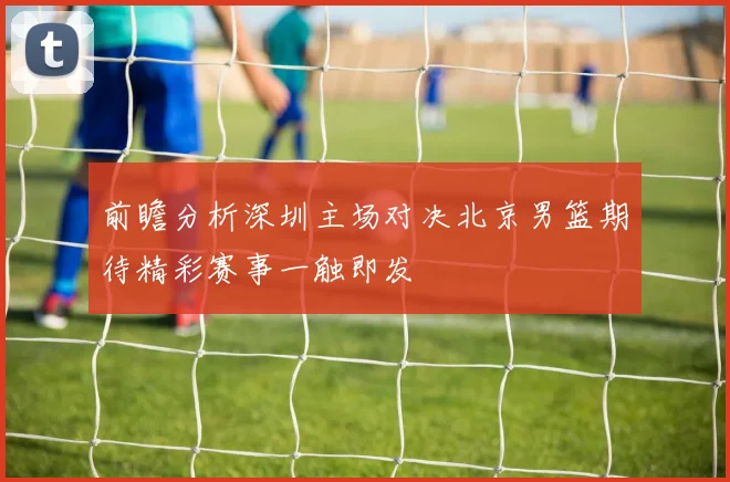 前瞻分析深圳主场对决北京男篮期待精彩赛事一触即发