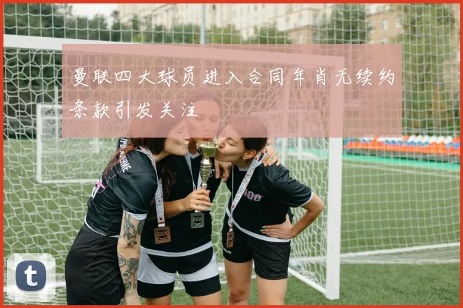曼联四大球员进入合同年肖无续约条款引发关注