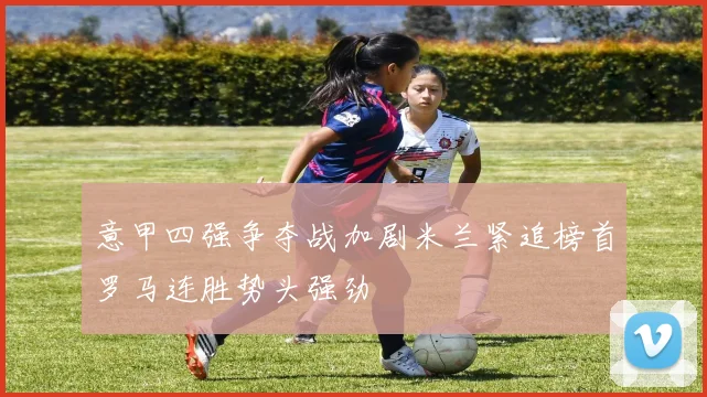 意甲四强争夺战加剧米兰紧追榜首罗马连胜势头强劲