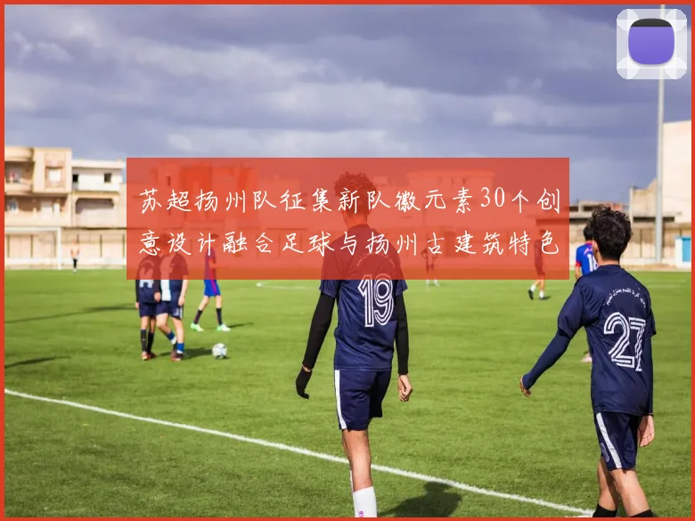 苏超扬州队征集新队徽元素30个创意设计融合足球与扬州古建筑特色