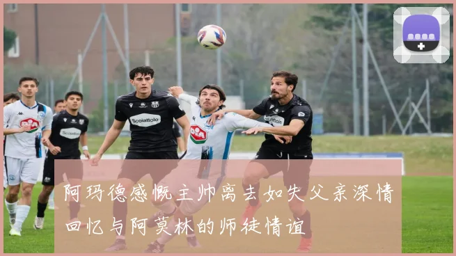 阿玛德感慨主帅离去如失父亲深情回忆与阿莫林的师徒情谊