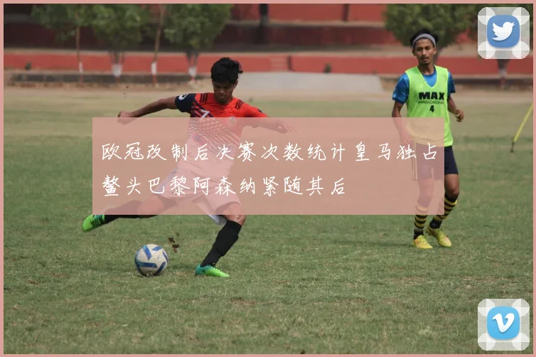 欧冠改制后决赛次数统计皇马独占鳌头巴黎阿森纳紧随其后
