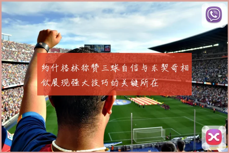 约什格林称赞三球自信与东契奇相似展现强大技巧的关键所在