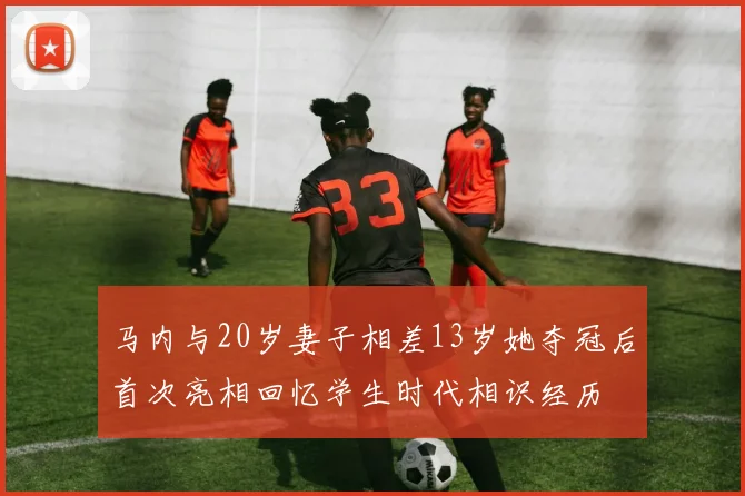 马内与20岁妻子相差13岁她夺冠后首次亮相回忆学生时代相识经历