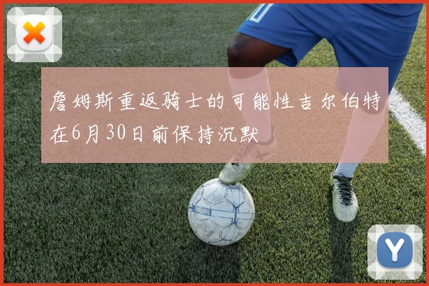 詹姆斯重返骑士的可能性吉尔伯特在6月30日前保持沉默