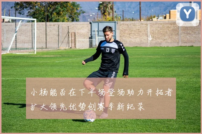 小杨能否在下半场登场助力开拓者扩大领先优势创赛季新纪录