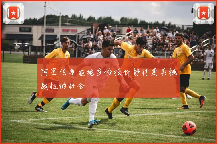 阿图伯鲁拒绝多份报价静待更具挑战性的机会
