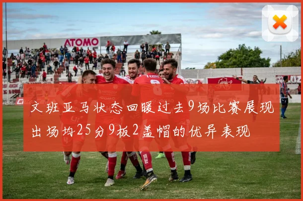 文班亚马状态回暖过去9场比赛展现出场均25分9板2盖帽的优异表现
