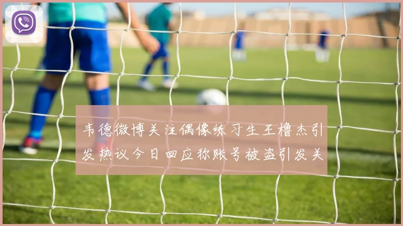 韦德微博关注偶像练习生王橹杰引发热议今日回应称账号被盗引发关注