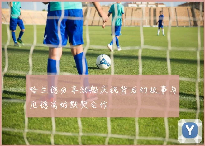 哈兰德分享划船庆祝背后的故事与厄德高的默契合作