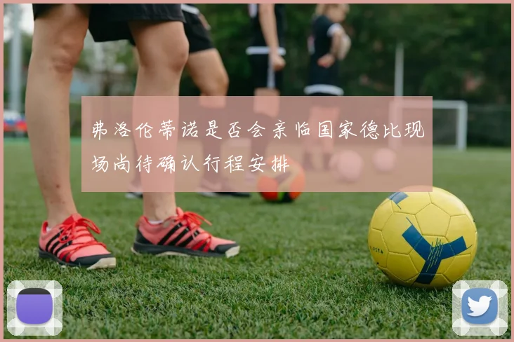 弗洛伦蒂诺是否会亲临国家德比现场尚待确认行程安排