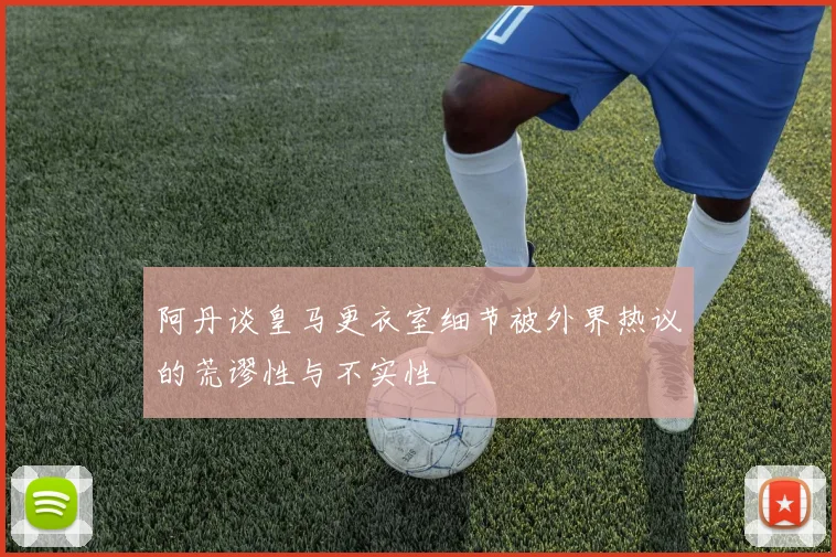 阿丹谈皇马更衣室细节被外界热议的荒谬性与不实性