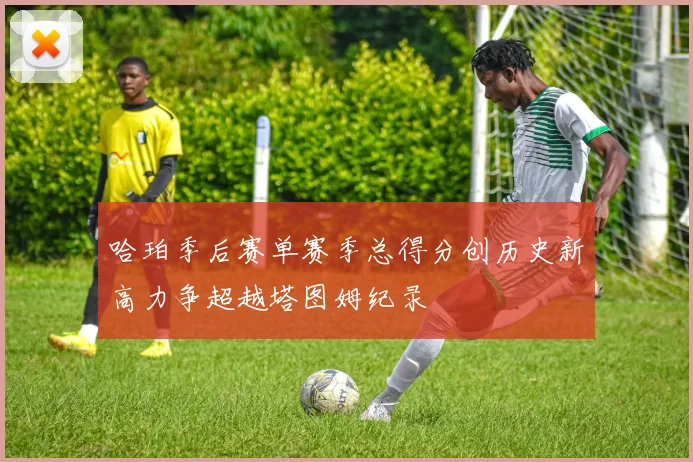 哈珀季后赛单赛季总得分创历史新高力争超越塔图姆纪录