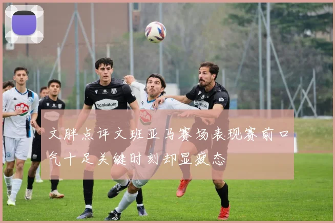 文胖点评文班亚马赛场表现赛前口气十足关键时刻却显疲态