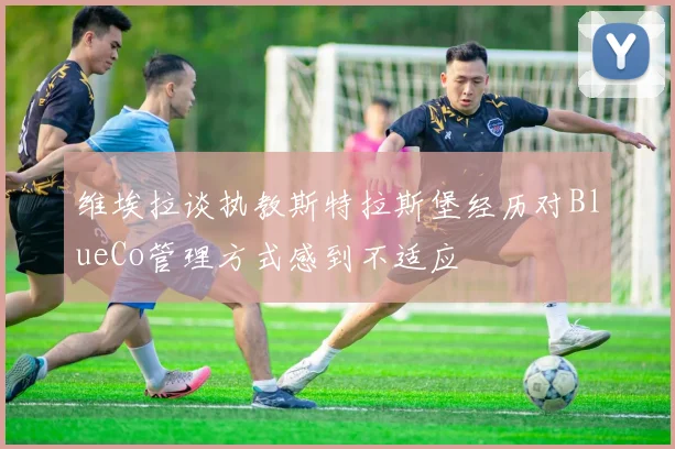 维埃拉谈执教斯特拉斯堡经历对BlueCo管理方式感到不适应