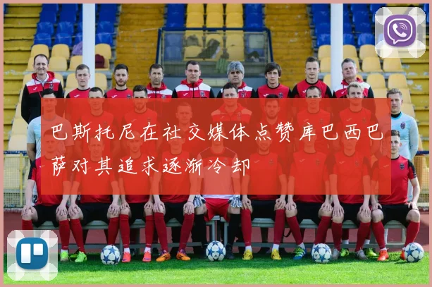 巴斯托尼在社交媒体点赞库巴西巴萨对其追求逐渐冷却