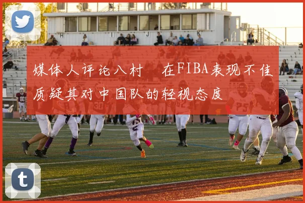 媒体人评论八村塁在FIBA表现不佳质疑其对中国队的轻视态度