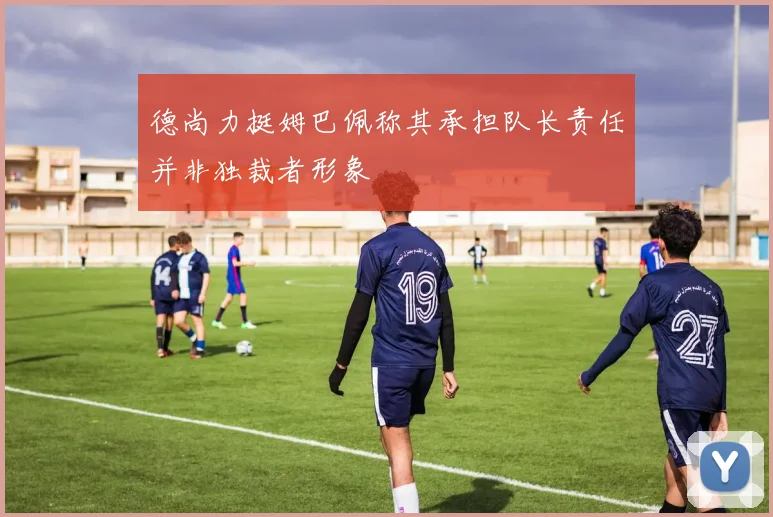 德尚力挺姆巴佩称其承担队长责任并非独裁者形象