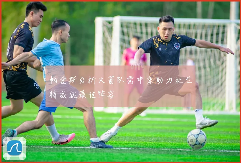 帕金斯分析火箭队需申京助力杜兰特成就最佳阵容