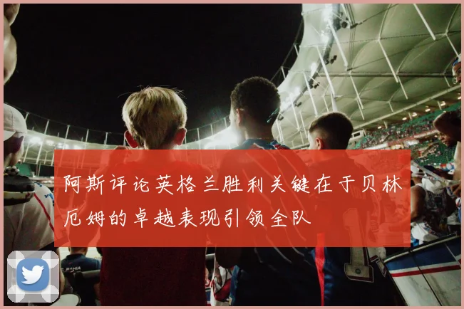 阿斯评论英格兰胜利关键在于贝林厄姆的卓越表现引领全队