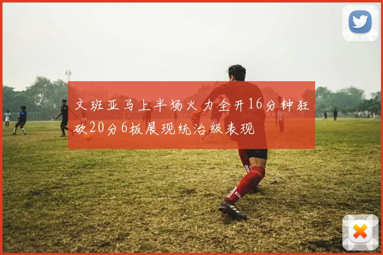 文班亚马上半场火力全开16分钟狂砍20分6板展现统治级表现