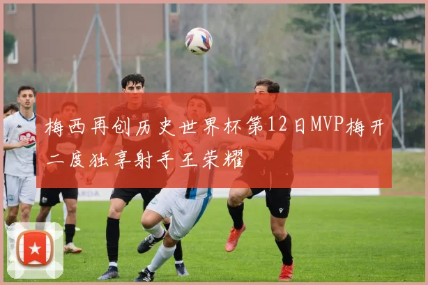 梅西再创历史世界杯第12日MVP梅开二度独享射手王荣耀
