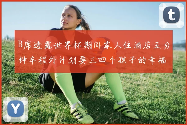 B席透露世界杯期间家人住酒店五分钟车程外计划要三四个孩子的幸福生活